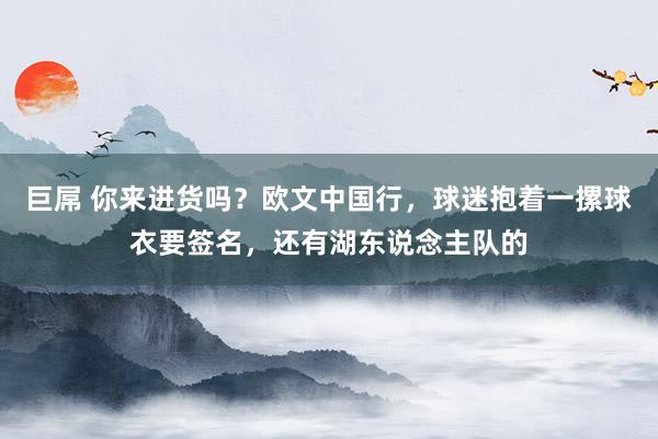 巨屌 你来进货吗？欧文中国行，球迷抱着一摞球衣要签名，还有湖东说念主队的