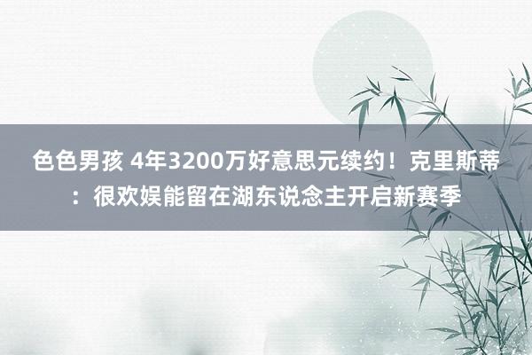 色色男孩 4年3200万好意思元续约！克里斯蒂：很欢娱能留在湖东说念主开启新赛季