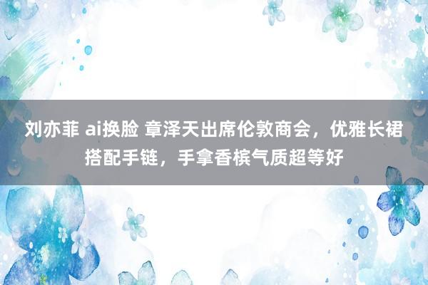 刘亦菲 ai换脸 章泽天出席伦敦商会，优雅长裙搭配手链，手拿香槟气质超等好