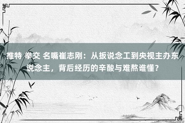 推特 拳交 名嘴崔志刚：从扳说念工到央视主办东说念主，背后经历的辛酸与难熬谁懂？