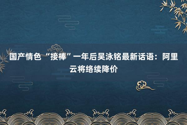 国产情色 “接棒”一年后吴泳铭最新话语：阿里云将络续降价