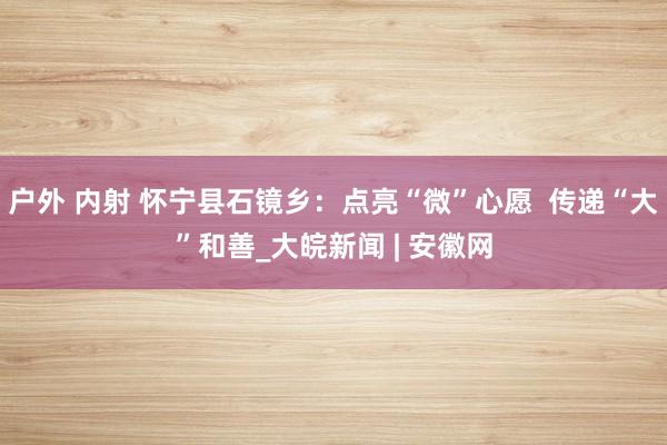 户外 内射 怀宁县石镜乡：点亮“微”心愿  传递“大”和善_大皖新闻 | 安徽网