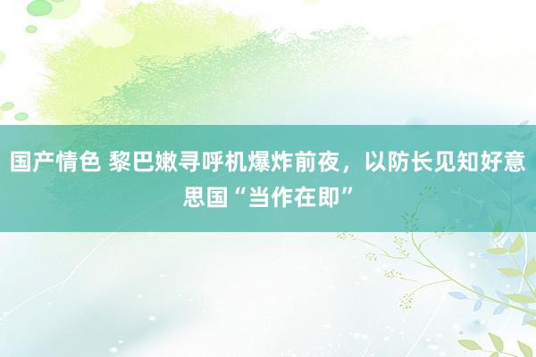 国产情色 黎巴嫩寻呼机爆炸前夜，以防长见知好意思国“当作在即”