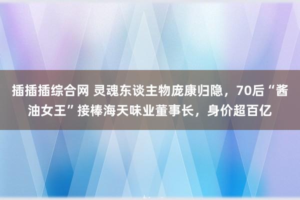 插插插综合网 灵魂东谈主物庞康归隐，70后“酱油女王”接棒海天味业董事长，身价超百亿