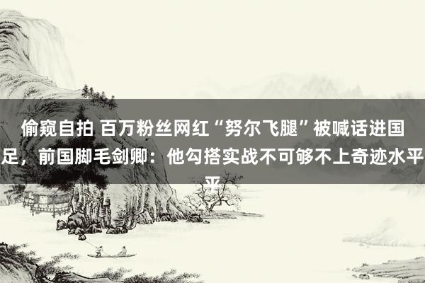 偷窥自拍 百万粉丝网红“努尔飞腿”被喊话进国足，前国脚毛剑卿：他勾搭实战不可够不上奇迹水平