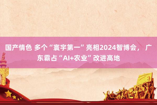 国产情色 多个“寰宇第一”亮相2024智博会， 广东霸占“AI+农业”改进高地