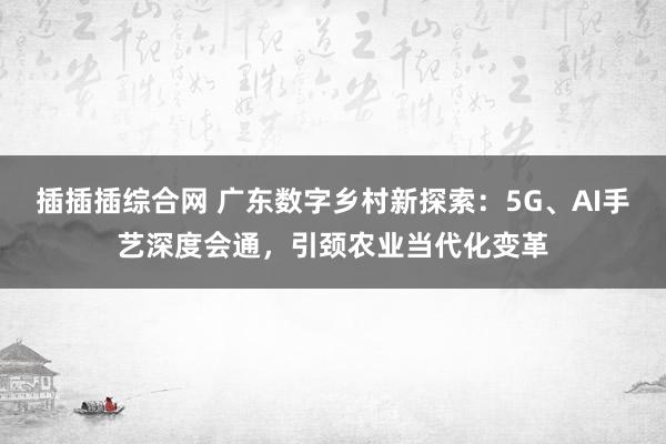 插插插综合网 广东数字乡村新探索：5G、AI手艺深度会通，引颈农业当代化变革