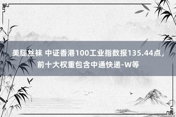 美腿丝袜 中证香港100工业指数报135.44点，前十大权重包含中通快递-W等