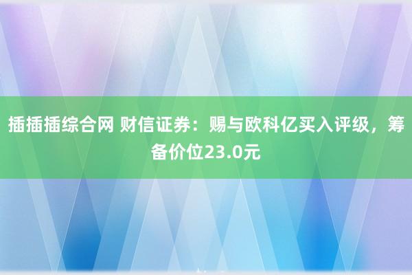 插插插综合网 财信证券：赐与欧科亿买入评级，筹备价位23.0元