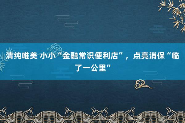 清纯唯美 小小“金融常识便利店”，点亮消保“临了一公里”