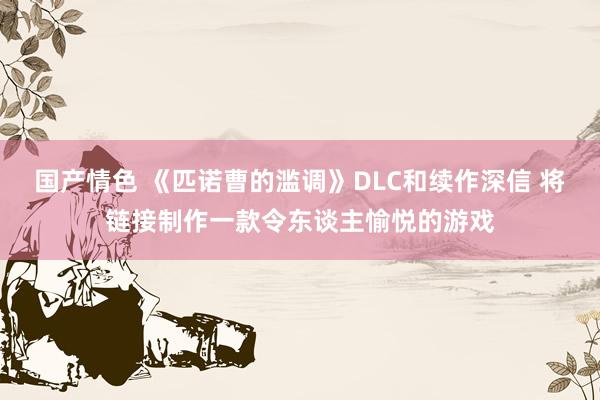 国产情色 《匹诺曹的滥调》DLC和续作深信 将链接制作一款令东谈主愉悦的游戏