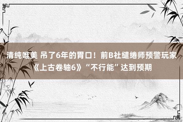 清纯唯美 吊了6年的胃口！前B社缱绻师预警玩家《上古卷轴6》“不行能”达到预期