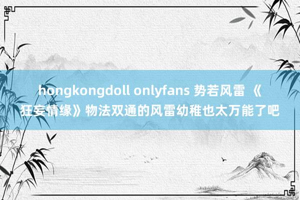 hongkongdoll onlyfans 势若风雷 《狂妄情缘》物法双通的风雷幼稚也太万能了吧