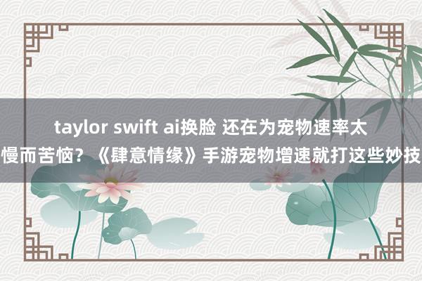 taylor swift ai换脸 还在为宠物速率太慢而苦恼？《肆意情缘》手游宠物增速就打这些妙技