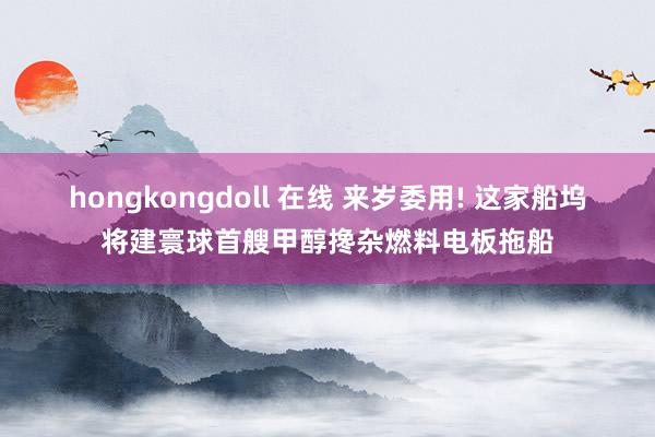 hongkongdoll 在线 来岁委用! 这家船坞将建寰球首艘甲醇搀杂燃料电板拖船