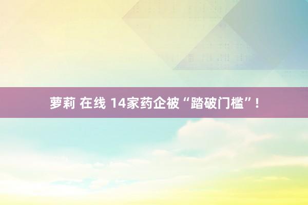 萝莉 在线 14家药企被“踏破门槛”!