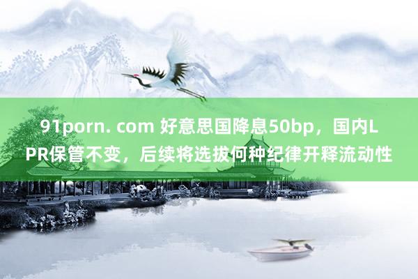 91porn. com 好意思国降息50bp，国内LPR保管不变，后续将选拔何种纪律开释流动性