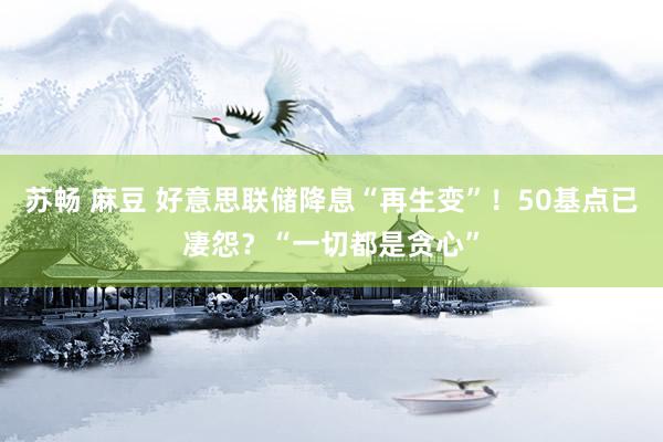 苏畅 麻豆 好意思联储降息“再生变”！50基点已凄怨？“一切都是贪心”