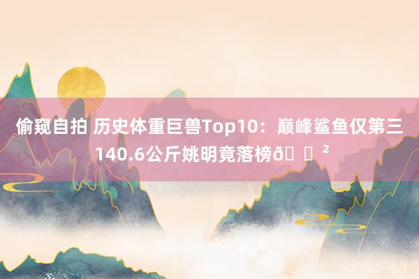 偷窥自拍 历史体重巨兽Top10：巅峰鲨鱼仅第三 140.6公斤姚明竟落榜😲