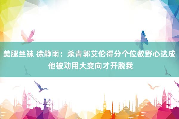 美腿丝袜 徐静雨：杀青郭艾伦得分个位数野心达成 他被动用大变向才开脱我