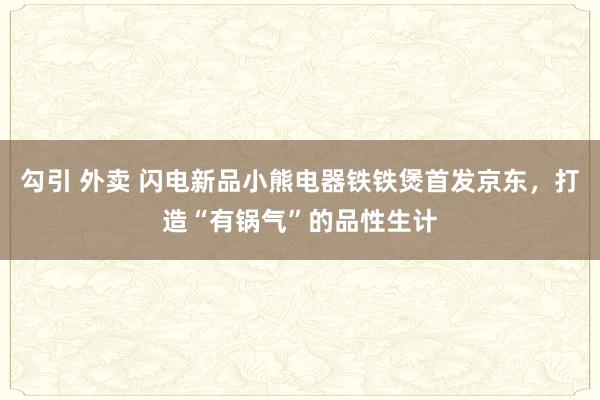 勾引 外卖 闪电新品小熊电器铁铁煲首发京东，打造“有锅气”的品性生计