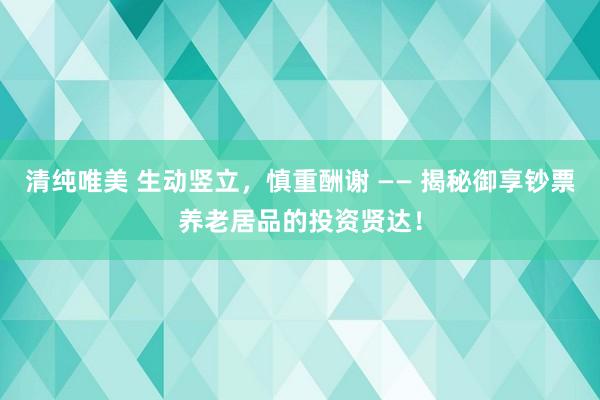 清纯唯美 生动竖立，慎重酬谢 —— 揭秘御享钞票养老居品的投资贤达！