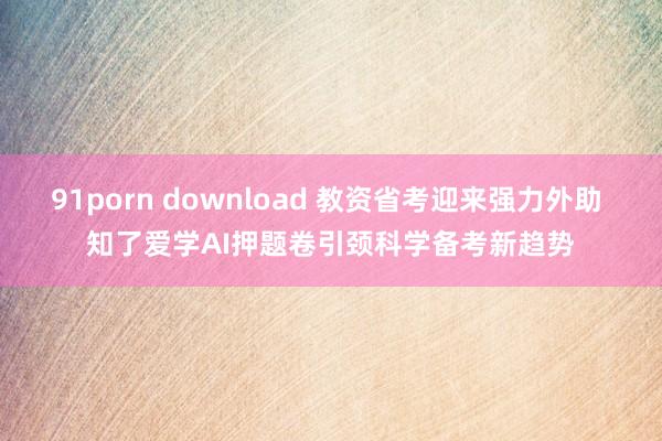 91porn download 教资省考迎来强力外助 知了爱学AI押题卷引颈科学备考新趋势