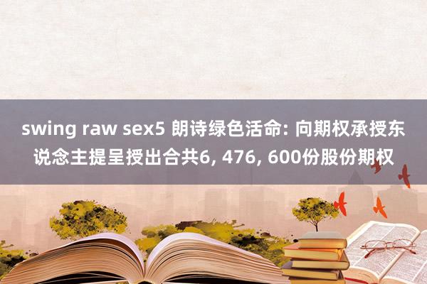 swing raw sex5 朗诗绿色活命: 向期权承授东说念主提呈授出合共6， 476， 600份股份期权