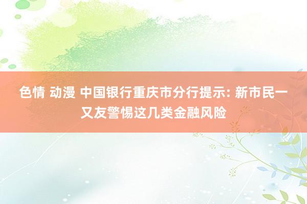 色情 动漫 中国银行重庆市分行提示: 新市民一又友警惕这几类金融风险