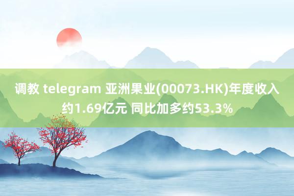 调教 telegram 亚洲果业(00073.HK)年度收入约1.69亿元 同比加多约53.3%