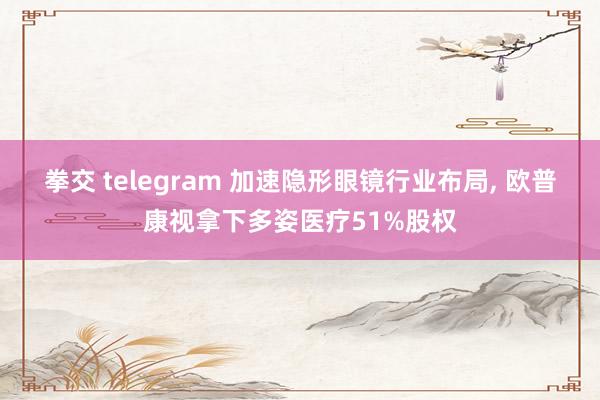 拳交 telegram 加速隐形眼镜行业布局， 欧普康视拿下多姿医疗51%股权