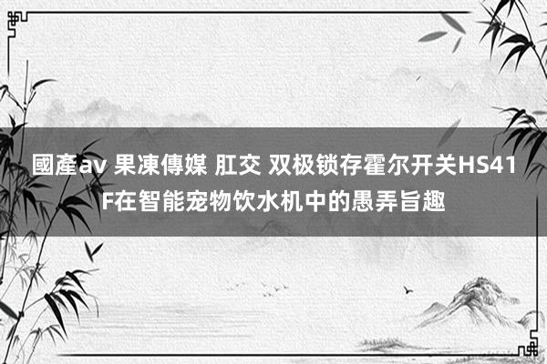 國產av 果凍傳媒 肛交 双极锁存霍尔开关HS41F在智能宠物饮水机中的愚弄旨趣