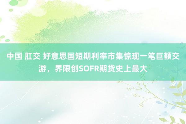 中国 肛交 好意思国短期利率市集惊现一笔巨额交游，界限创SOFR期货史上最大