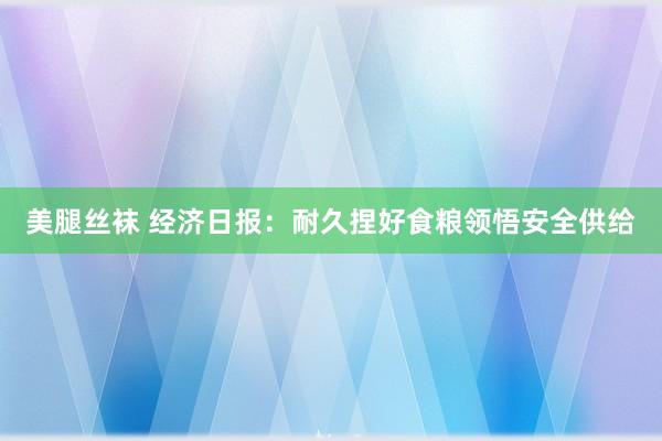 美腿丝袜 经济日报：耐久捏好食粮领悟安全供给