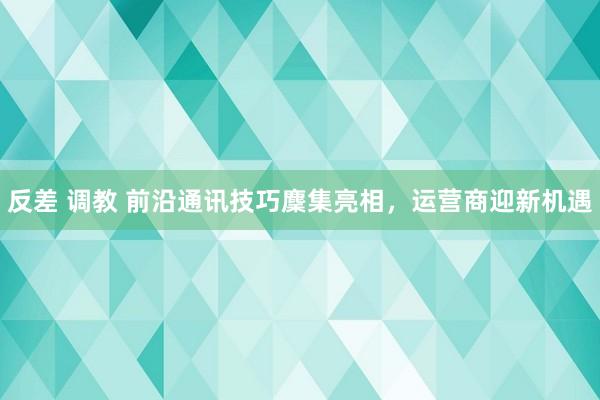 反差 调教 前沿通讯技巧麇集亮相，运营商迎新机遇