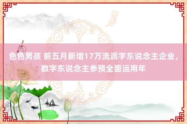 色色男孩 前五月新增17万流派字东说念主企业，数字东说念主参预全面运用年