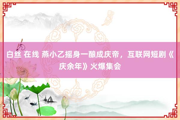 白丝 在线 燕小乙摇身一酿成庆帝，互联网短剧《庆余年》火爆集会