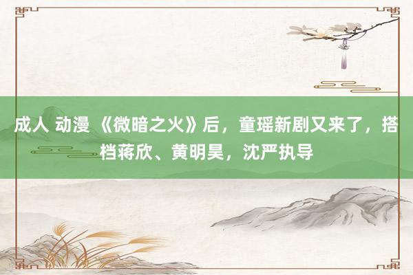 成人 动漫 《微暗之火》后，童瑶新剧又来了，搭档蒋欣、黄明昊，沈严执导