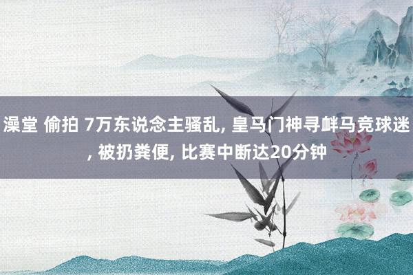 澡堂 偷拍 7万东说念主骚乱， 皇马门神寻衅马竞球迷， 被扔粪便， 比赛中断达20分钟