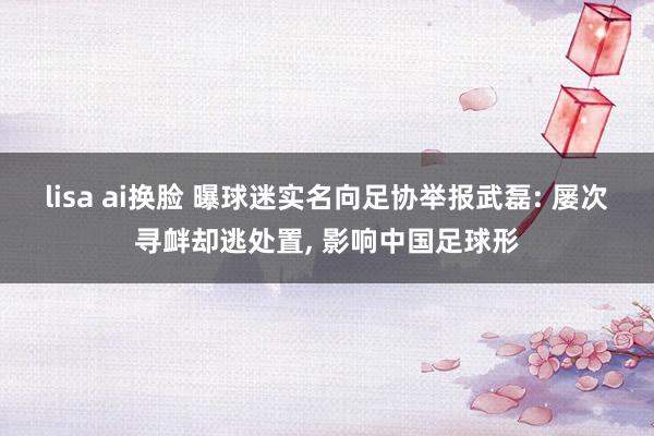 lisa ai换脸 曝球迷实名向足协举报武磊: 屡次寻衅却逃处置， 影响中国足球形