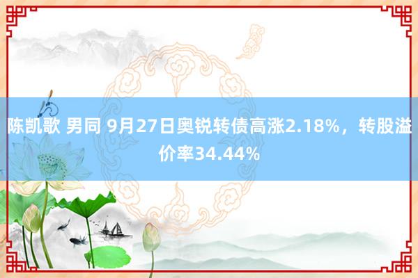 陈凯歌 男同 9月27日奥锐转债高涨2.18%，转股溢价率34.44%