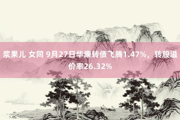 浆果儿 女同 9月27日华康转债飞腾1.47%，转股溢价率26.32%