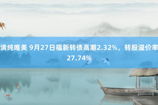 清纯唯美 9月27日福新转债高潮2.32%，转股溢价率27.74%