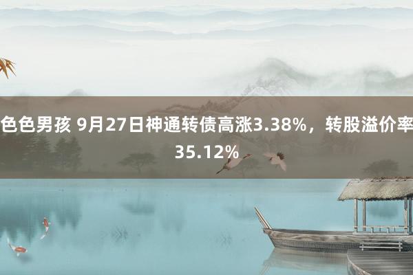 色色男孩 9月27日神通转债高涨3.38%，转股溢价率35.12%