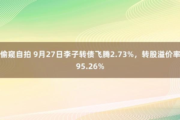 偷窥自拍 9月27日李子转债飞腾2.73%，转股溢价率95.26%