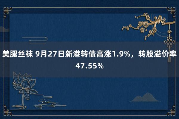 美腿丝袜 9月27日新港转债高涨1.9%，转股溢价率47.55%