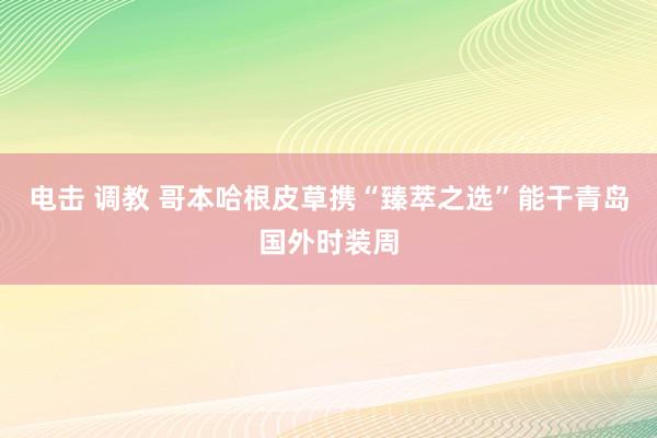 电击 调教 哥本哈根皮草携“臻萃之选”能干青岛国外时装周