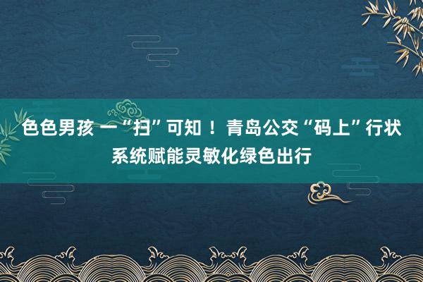 色色男孩 一“扫”可知 ！青岛公交“码上”行状系统赋能灵敏化绿色出行