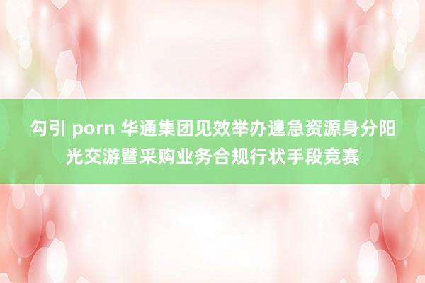 勾引 porn 华通集团见效举办遑急资源身分阳光交游暨采购业务合规行状手段竞赛