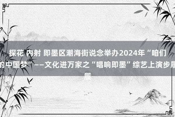 探花 内射 即墨区潮海街说念举办2024年“咱们的中国梦”——文化进万家之“唱响即墨”综艺上演步履